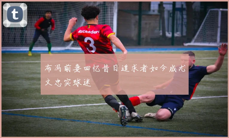 布冯前妻回忆昔日追求者如今成尤文忠实球迷