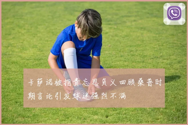 卡萨诺被指责忘恩负义回顾桑普时期言论引发球迷强烈不满