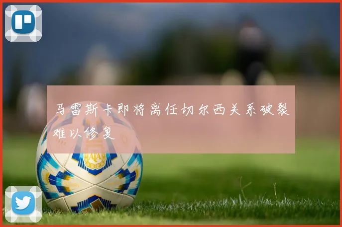 马雷斯卡即将离任切尔西关系破裂难以修复