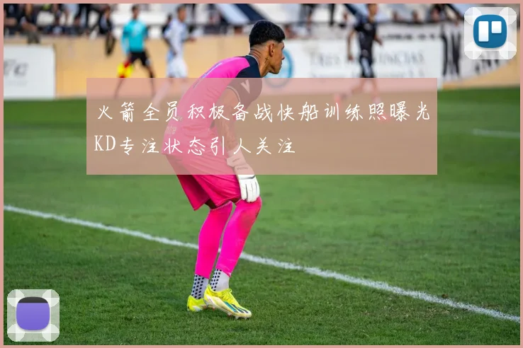 火箭全员积极备战快船训练照曝光KD专注状态引人关注