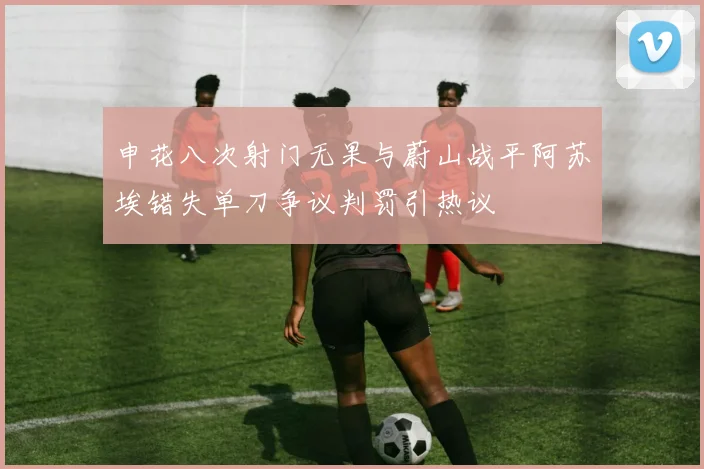 申花八次射门无果与蔚山战平阿苏埃错失单刀争议判罚引热议