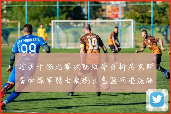 过去十场比赛攻防效率分析尼克斯黄蜂绿军骑士表现出色篮网垫底独占鳌头