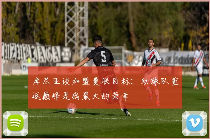 库尼亚谈加盟曼联目标：助球队重返巅峰是我最大的荣幸