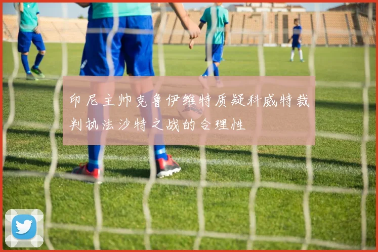 印尼主帅克鲁伊维特质疑科威特裁判执法沙特之战的合理性