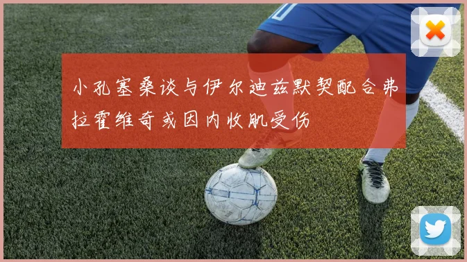小孔塞桑谈与伊尔迪兹默契配合弗拉霍维奇或因内收肌受伤