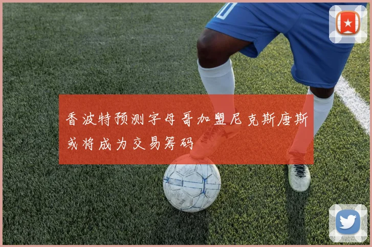 香波特预测字母哥加盟尼克斯唐斯或将成为交易筹码