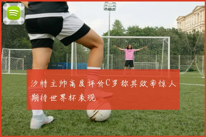 沙特主帅高度评价C罗称其效率惊人期待世界杯表现