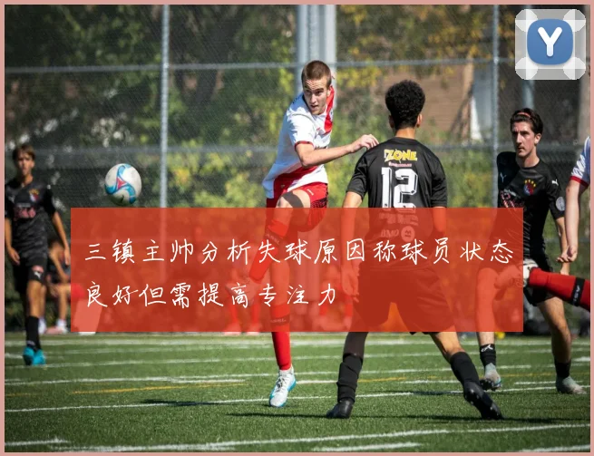 三镇主帅分析失球原因称球员状态良好但需提高专注力