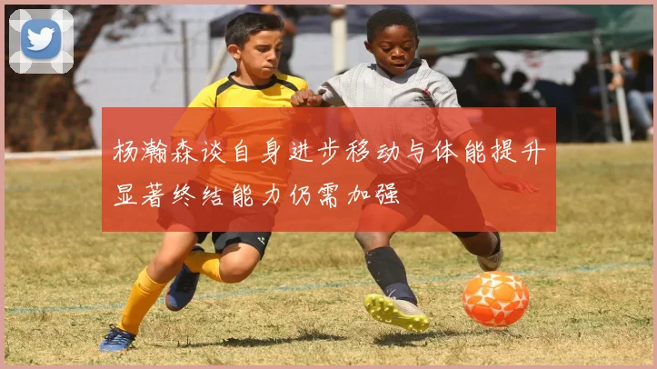 杨瀚森谈自身进步移动与体能提升显著终结能力仍需加强