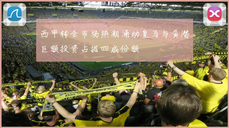 西甲转会市场热潮涌动皇马与黄潜巨额投资占据四成份额