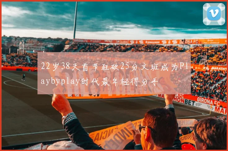 22岁38天首节狂砍25分文班成为Playbyplay时代最年轻得分手