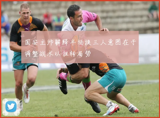 国安主帅解释半场换三人意图在于调整战术以扭转局势