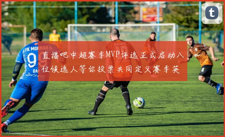 直播吧中超赛季MVP评选正式启动八位候选人等你投票共同定义赛季英雄