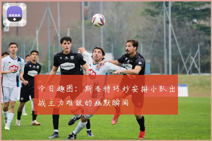 今日趣图：斯洛特巧妙安排小队出战主力难敌的幽默瞬间
