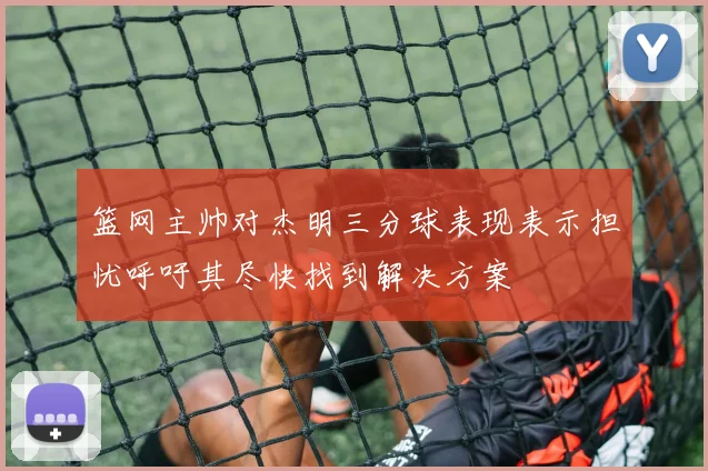 篮网主帅对杰明三分球表现表示担忧呼吁其尽快找到解决方案