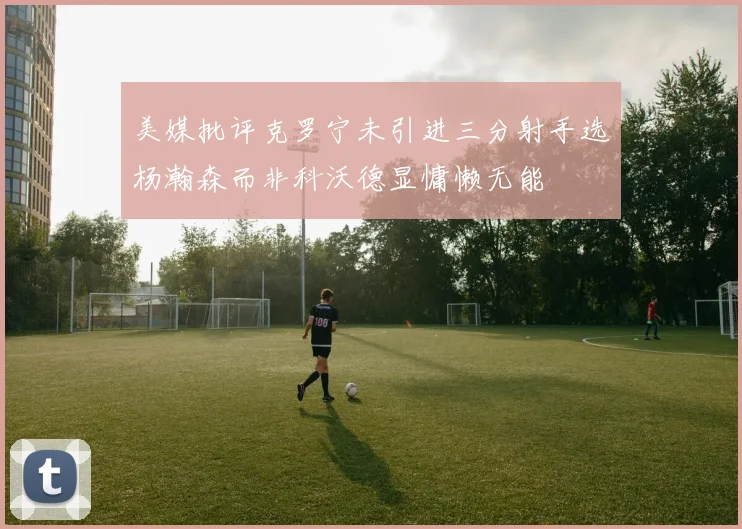 美媒批评克罗宁未引进三分射手选杨瀚森而非科沃德显慵懒无能
