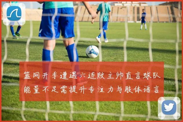 篮网开季遭遇六连败主帅直言球队能量不足需提升专注力与肢体语言