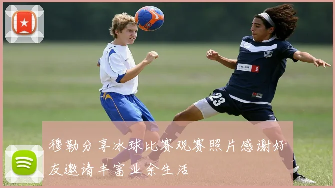穆勒分享冰球比赛观赛照片感谢好友邀请丰富业余生活