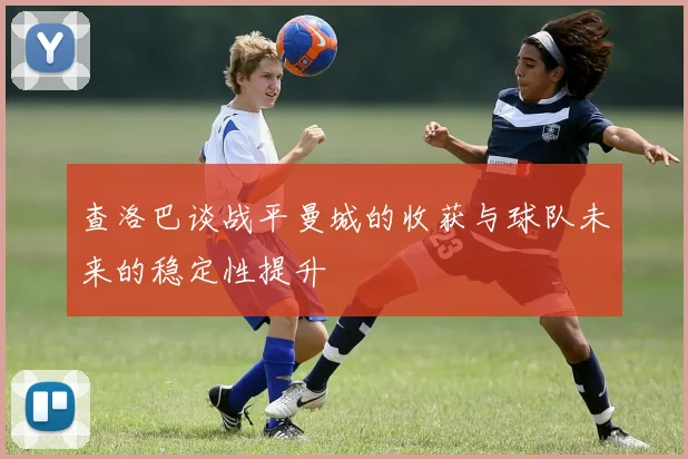 查洛巴谈战平曼城的收获与球队未来的稳定性提升