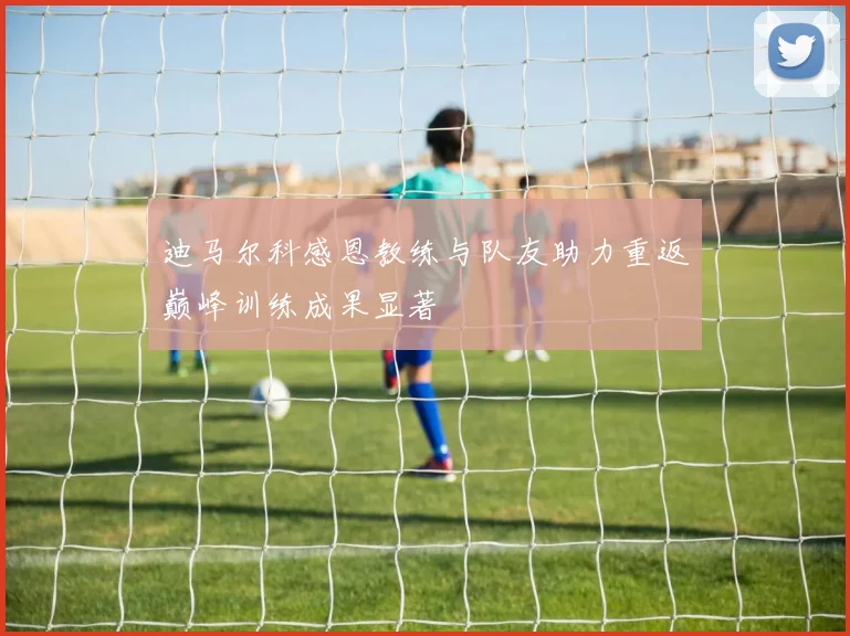 迪马尔科感恩教练与队友助力重返巅峰训练成果显著