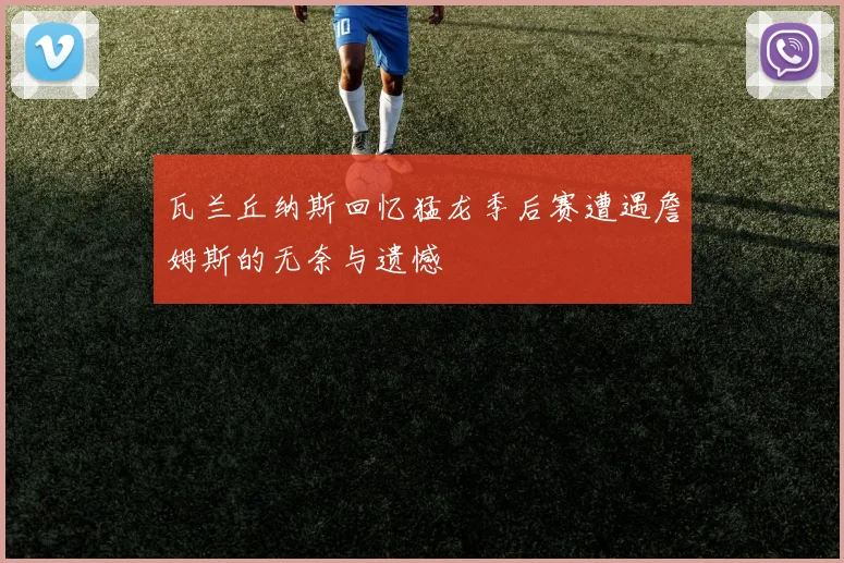 瓦兰丘纳斯回忆猛龙季后赛遭遇詹姆斯的无奈与遗憾
