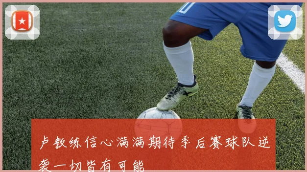 卢教练信心满满期待季后赛球队逆袭一切皆有可能