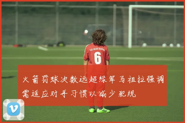 火箭罚球次数远超绿军马祖拉强调需适应对手习惯以减少犯规