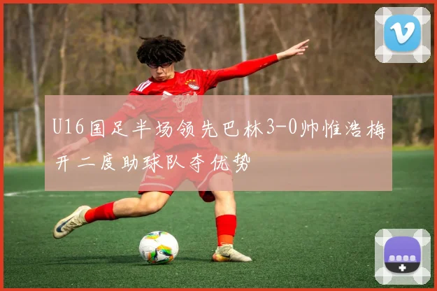 U16国足半场领先巴林3-0帅惟浩梅开二度助球队夺优势