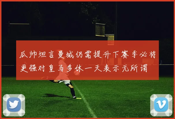 瓜帅坦言曼城仍需提升下赛季必将更强对皇马多休一天表示无所谓