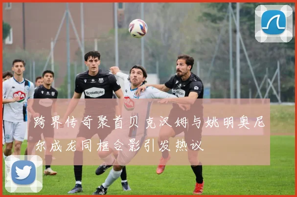 跨界传奇聚首贝克汉姆与姚明奥尼尔成龙同框合影引发热议