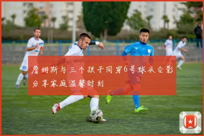 詹姆斯与三个孩子同穿6号球衣合影分享家庭温馨时刻