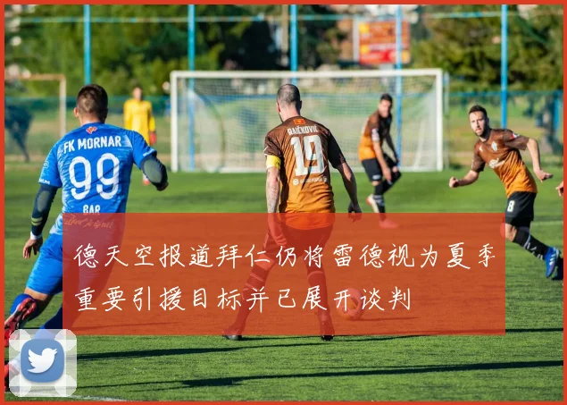 德天空报道拜仁仍将雷德视为夏季重要引援目标并已展开谈判