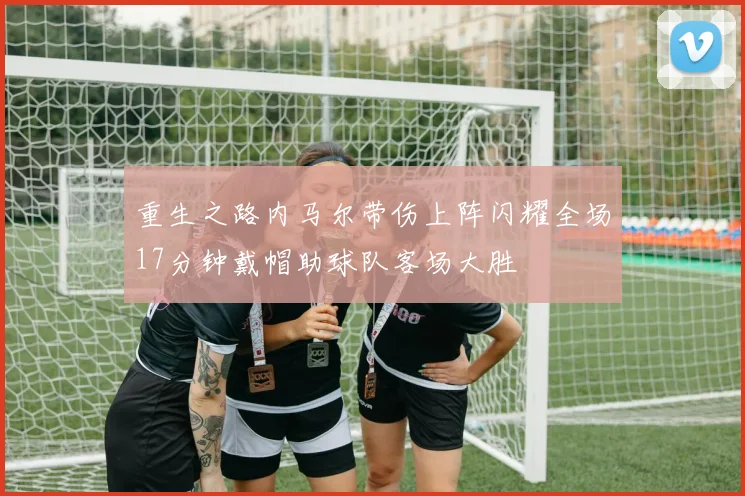 重生之路内马尔带伤上阵闪耀全场17分钟戴帽助球队客场大胜