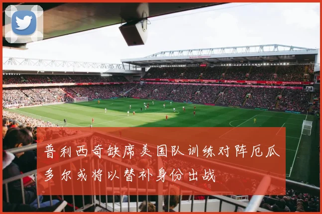 普利西奇缺席美国队训练对阵厄瓜多尔或将以替补身份出战