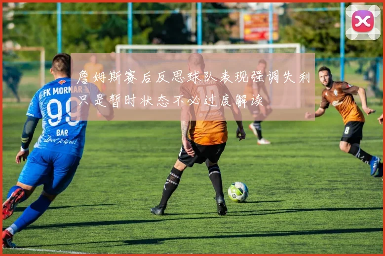 詹姆斯赛后反思球队表现强调失利只是暂时状态不必过度解读
