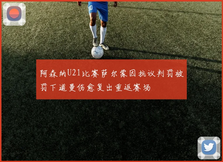阿森纳U21比赛萨尔蒙因抗议判罚被罚下道曼伤愈复出重返赛场
