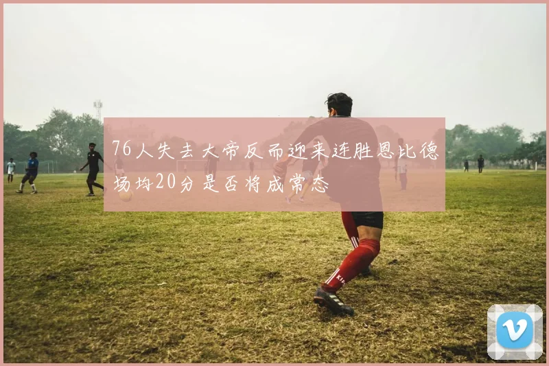 76人失去大帝反而迎来连胜恩比德场均20分是否将成常态