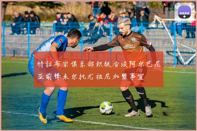 特拉布宗俱乐部积极洽谈阿尔巴尼亚前锋米尔托尤祖尼加盟事宜