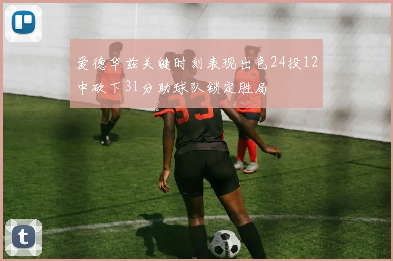 爱德华兹关键时刻表现出色24投12中砍下31分助球队锁定胜局